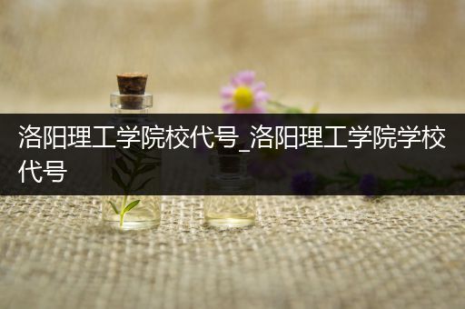 洛阳理工学院校代号_洛阳理工学院学校代号