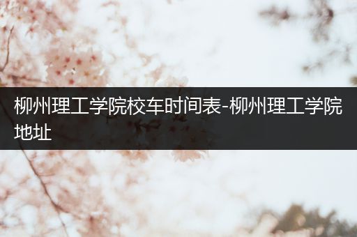 柳州理工学院校车时间表-柳州理工学院地址
