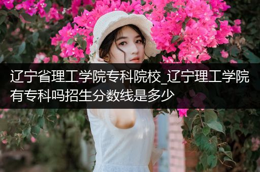 辽宁省理工学院专科院校_辽宁理工学院有专科吗招生分数线是多少