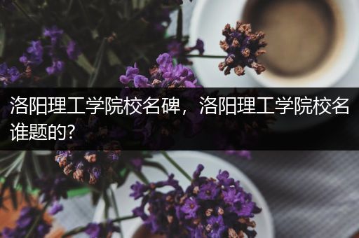 洛阳理工学院校名碑，洛阳理工学院校名谁题的?