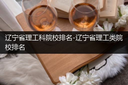 辽宁省理工科院校排名-辽宁省理工类院校排名
