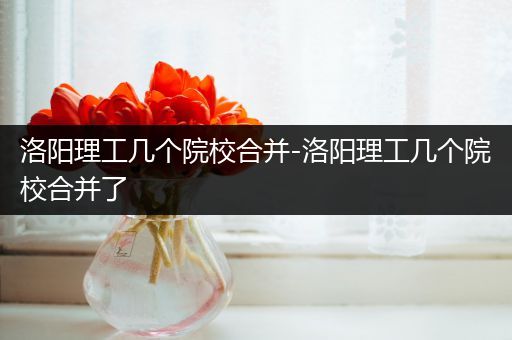 洛阳理工几个院校合并-洛阳理工几个院校合并了