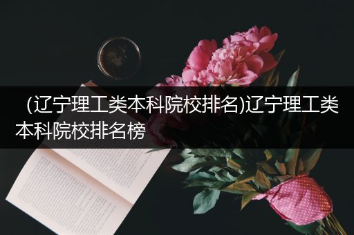 （辽宁理工类本科院校排名)辽宁理工类本科院校排名榜