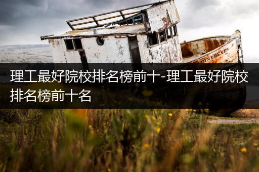 理工最好院校排名榜前十-理工最好院校排名榜前十名