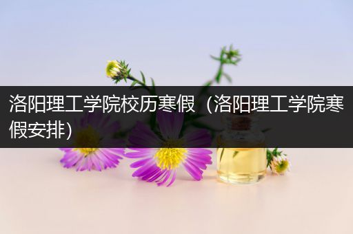 洛阳理工学院校历寒假（洛阳理工学院寒假安排）