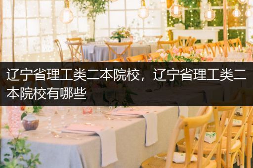 辽宁省理工类二本院校，辽宁省理工类二本院校有哪些