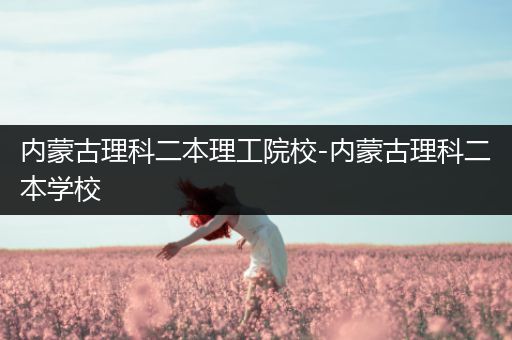 内蒙古理科二本理工院校-内蒙古理科二本学校