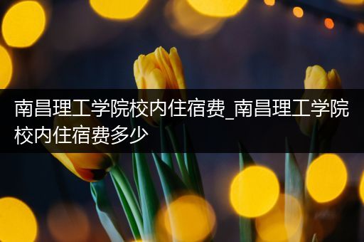 南昌理工学院校内住宿费_南昌理工学院校内住宿费多少