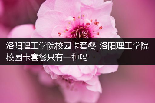 洛阳理工学院校园卡套餐-洛阳理工学院校园卡套餐只有一种吗