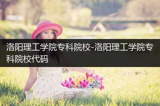 洛阳理工学院专科院校-洛阳理工学院专科院校代码