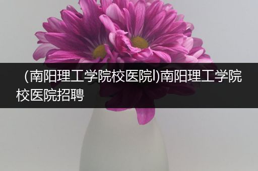 （南阳理工学院校医院l)南阳理工学院校医院招聘