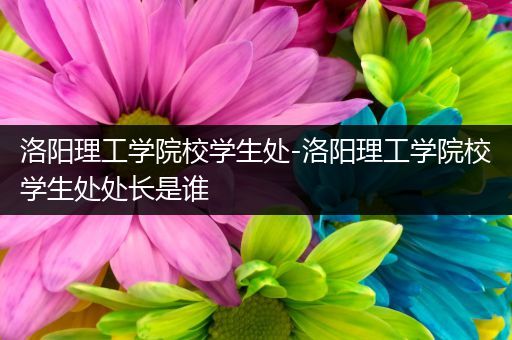 洛阳理工学院校学生处-洛阳理工学院校学生处处长是谁