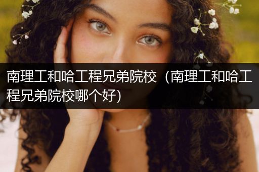 南理工和哈工程兄弟院校（南理工和哈工程兄弟院校哪个好）