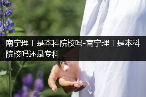 南宁理工是本科院校吗-南宁理工是本科院校吗还是专科