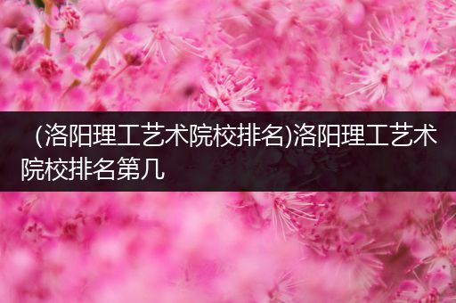 （洛阳理工艺术院校排名)洛阳理工艺术院校排名第几