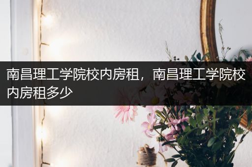 南昌理工学院校内房租，南昌理工学院校内房租多少