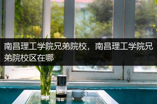 南昌理工学院兄弟院校，南昌理工学院兄弟院校区在哪