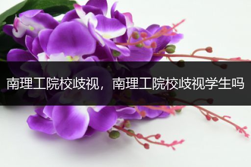 南理工院校歧视，南理工院校歧视学生吗
