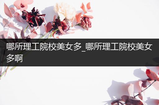 哪所理工院校美女多_哪所理工院校美女多啊