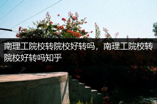 南理工院校转院校好转吗，南理工院校转院校好转吗知乎