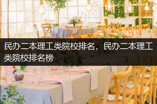民办二本理工类院校排名，民办二本理工类院校排名榜