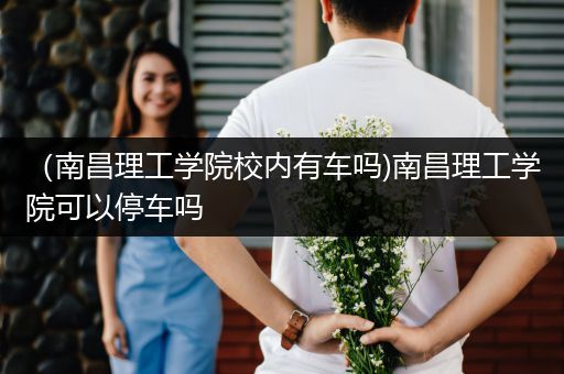 （南昌理工学院校内有车吗)南昌理工学院可以停车吗