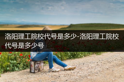 洛阳理工院校代号是多少-洛阳理工院校代号是多少号