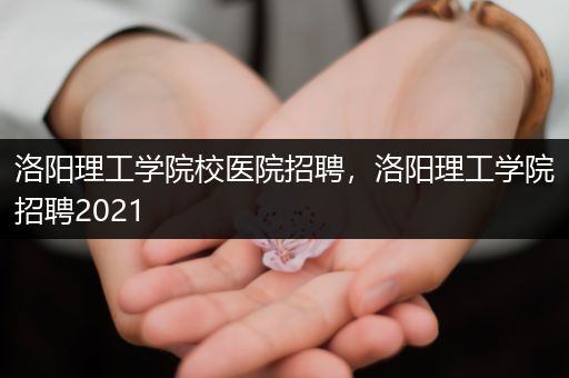洛阳理工学院校医院招聘，洛阳理工学院招聘2021