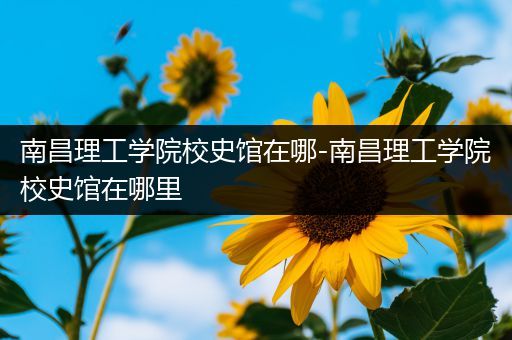 南昌理工学院校史馆在哪-南昌理工学院校史馆在哪里