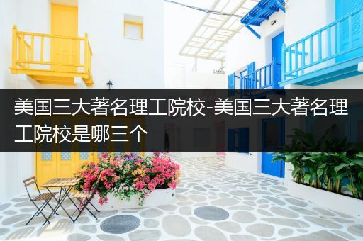 美国三大著名理工院校-美国三大著名理工院校是哪三个