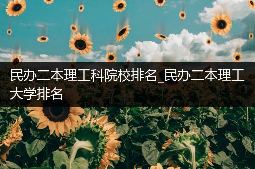 民办二本理工科院校排名_民办二本理工大学排名