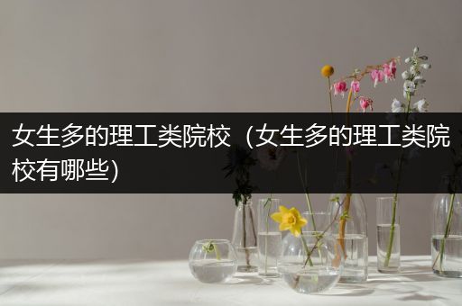 女生多的理工类院校（女生多的理工类院校有哪些）