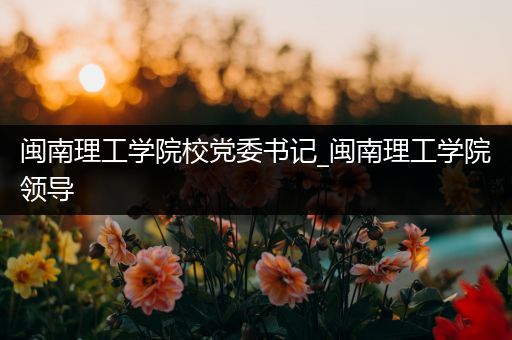 闽南理工学院校党委书记_闽南理工学院领导