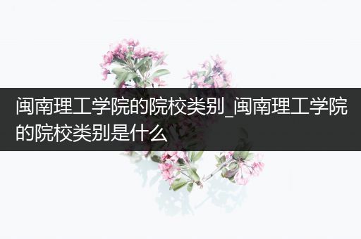 闽南理工学院的院校类别_闽南理工学院的院校类别是什么