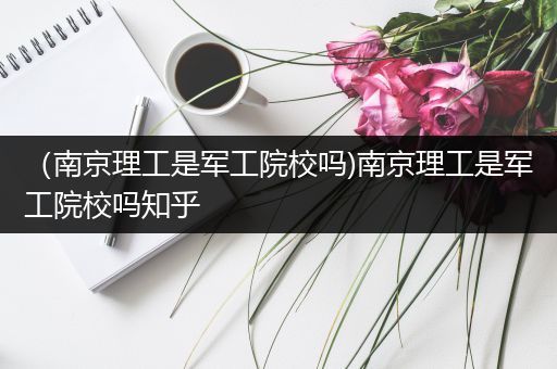 （南京理工是军工院校吗)南京理工是军工院校吗知乎