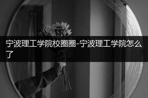 宁波理工学院校圈圈-宁波理工学院怎么了