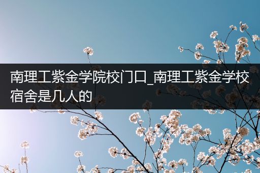 南理工紫金学院校门口_南理工紫金学校宿舍是几人的