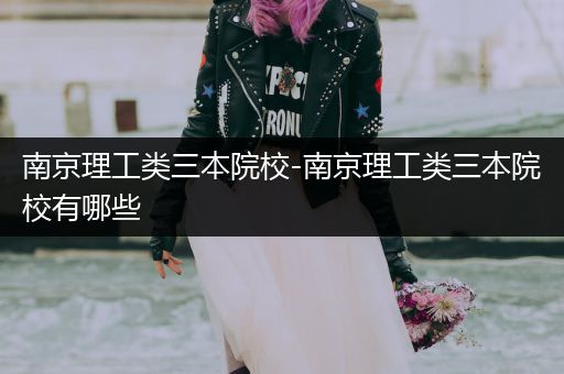 南京理工类三本院校-南京理工类三本院校有哪些