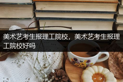 美术艺考生报理工院校，美术艺考生报理工院校好吗