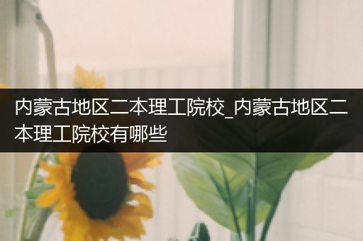 内蒙古地区二本理工院校_内蒙古地区二本理工院校有哪些