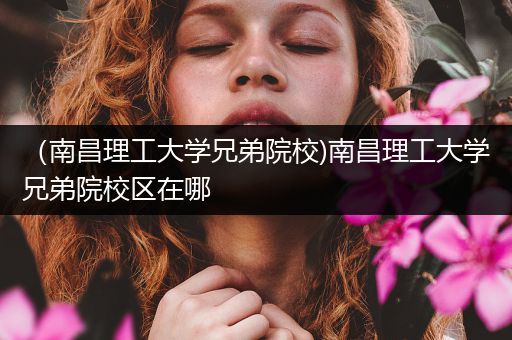 （南昌理工大学兄弟院校)南昌理工大学兄弟院校区在哪