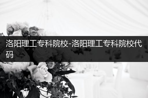 洛阳理工专科院校-洛阳理工专科院校代码