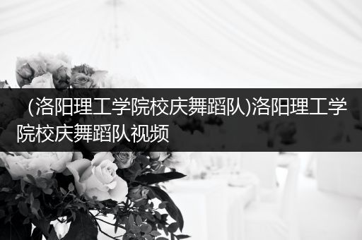 （洛阳理工学院校庆舞蹈队)洛阳理工学院校庆舞蹈队视频