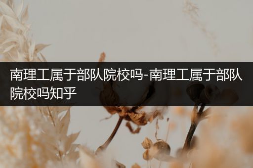 南理工属于部队院校吗-南理工属于部队院校吗知乎