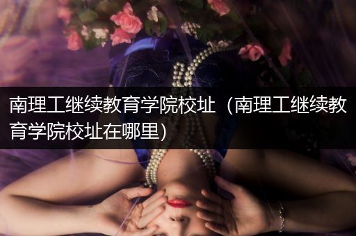 南理工继续教育学院校址（南理工继续教育学院校址在哪里）