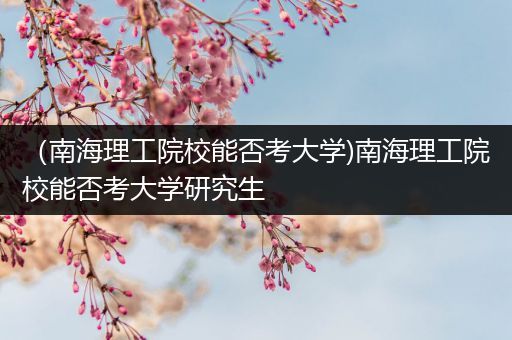 （南海理工院校能否考大学)南海理工院校能否考大学研究生