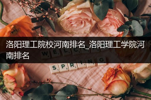 洛阳理工院校河南排名_洛阳理工学院河南排名