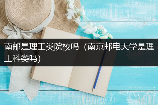 南邮是理工类院校吗（南京邮电大学是理工科类吗）
