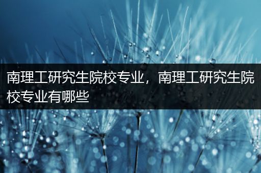 南理工研究生院校专业，南理工研究生院校专业有哪些