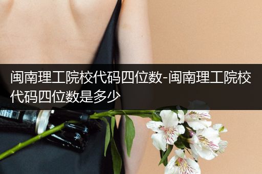 闽南理工院校代码四位数-闽南理工院校代码四位数是多少